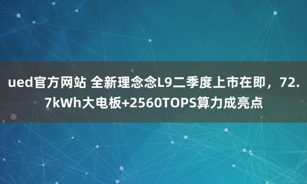 ued官方网站 全新理念念L9二季度上市在即，72.7kWh大电板+2560TOPS算力成亮点