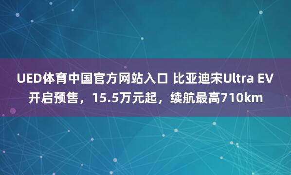 UED体育中国官方网站入口 比亚迪宋Ultra EV开启预售，15.5万元起，续航最高710km