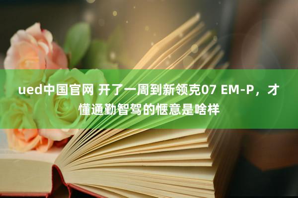 ued中国官网 开了一周到新领克07 EM-P，才懂通勤智驾的惬意是啥样
