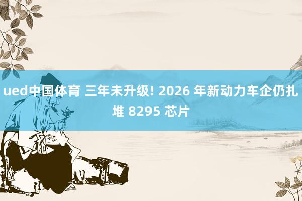 ued中国体育 三年未升级! 2026 年新动力车企仍扎堆 8295 芯片