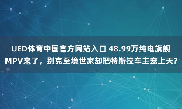 UED体育中国官方网站入口 48.99万纯电旗舰MPV来了，别克至境世家却把特斯拉车主宠上天?