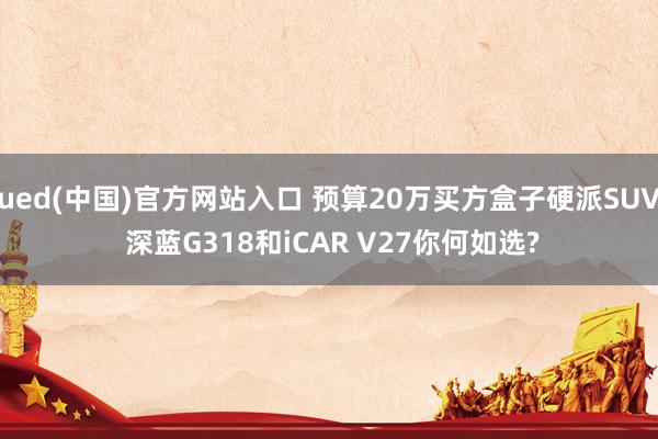 ued(中国)官方网站入口 预算20万买方盒子硬派SUV 深蓝G318和iCAR V27你何如选?