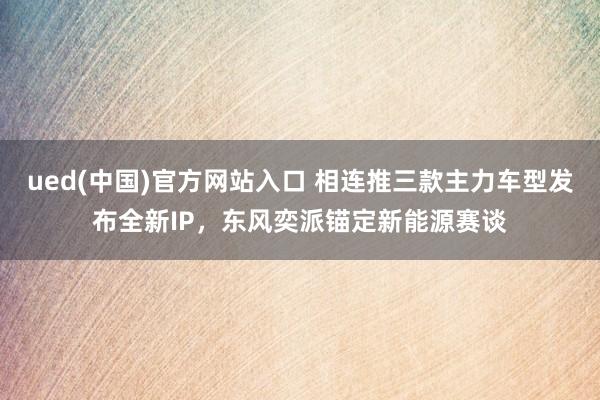 ued(中国)官方网站入口 相连推三款主力车型发布全新IP，东风奕派锚定新能源赛谈