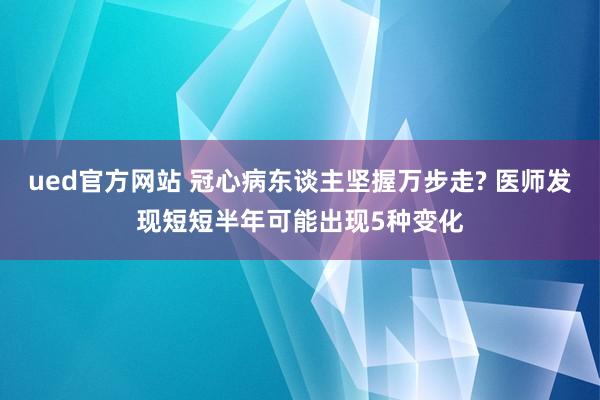 ued官方网站 冠心病东谈主坚握万步走? 医师发现短短半年可能出现5种变化