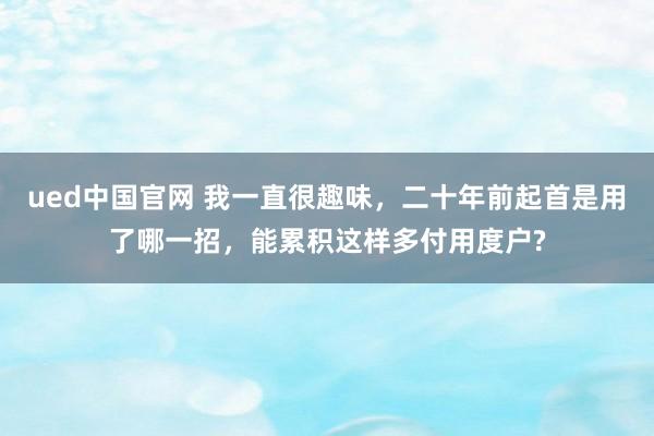 ued中国官网 我一直很趣味，二十年前起首是用了哪一招，能累积这样多付用度户?