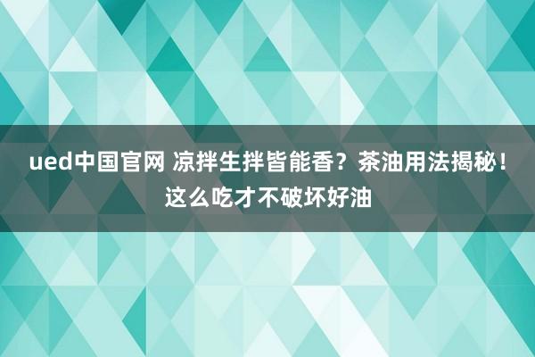 ued中国官网 凉拌生拌皆能香？茶油用法揭秘！这么吃才不破坏好油