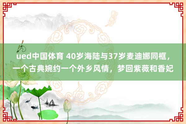 ued中国体育 40岁海陆与37岁麦迪娜同框，一个古典婉约一个外乡风情，梦回紫薇和香妃