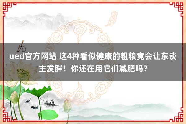 ued官方网站 这4种看似健康的粗粮竟会让东谈主发胖！你还在用它们减肥吗？