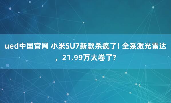 ued中国官网 小米SU7新款杀疯了! 全系激光雷达，21.99万太卷了?