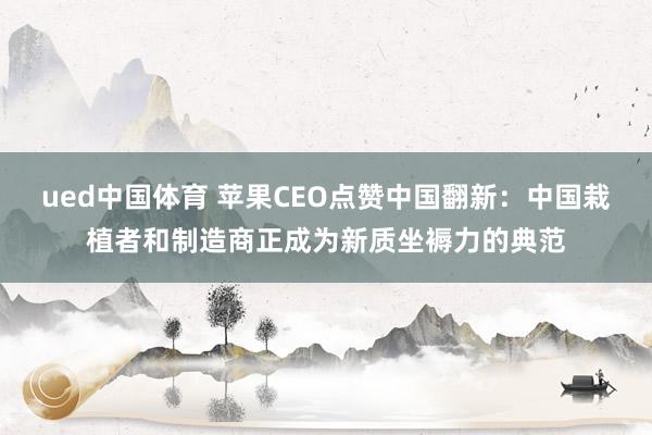 ued中国体育 苹果CEO点赞中国翻新：中国栽植者和制造商正成为新质坐褥力的典范