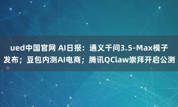 ued中国官网 AI日报：通义千问3.5-Max模子发布；豆包内测AI电商；腾讯QClaw崇拜开启公测
