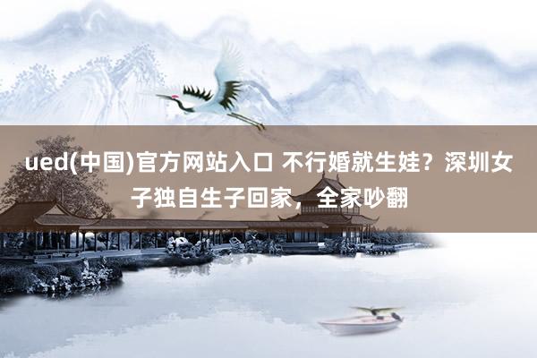 ued(中国)官方网站入口 不行婚就生娃？深圳女子独自生子回家，全家吵翻