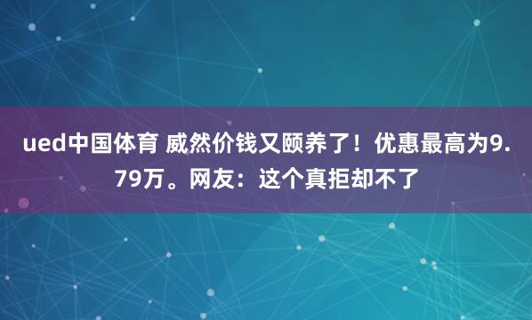 ued中国体育 威然价钱又颐养了！优惠最高为9.79万。网友：这个真拒却不了