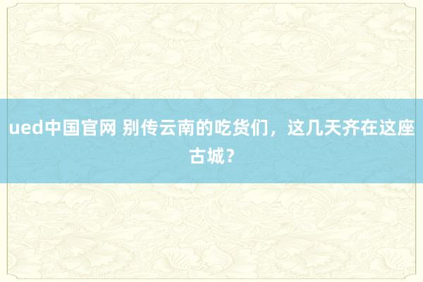 ued中国官网 别传云南的吃货们，这几天齐在这座古城？