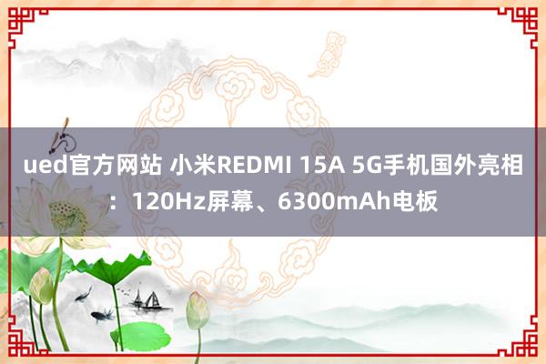 ued官方网站 小米REDMI 15A 5G手机国外亮相：120Hz屏幕、6300mAh电板