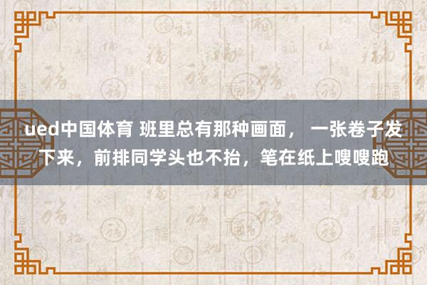 ued中国体育 班里总有那种画面， 一张卷子发下来，前排同学头也不抬，笔在纸上嗖嗖跑