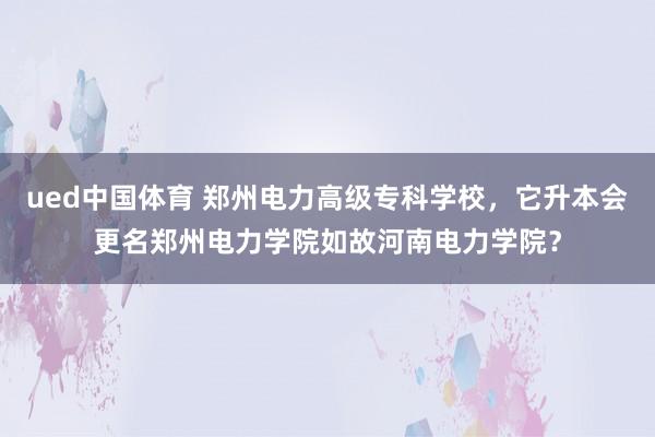 ued中国体育 郑州电力高级专科学校，它升本会更名郑州电力学院如故河南电力学院？