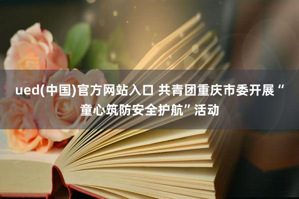 ued(中国)官方网站入口 共青团重庆市委开展“童心筑防安全护航”活动