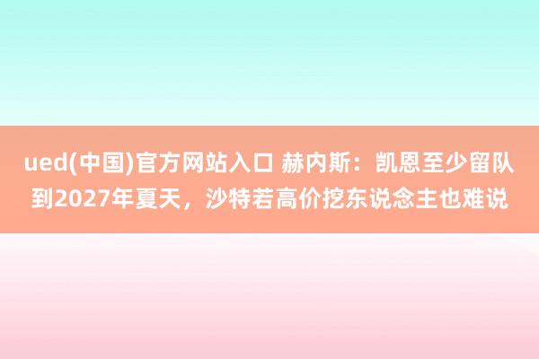 ued(中国)官方网站入口 赫内斯：凯恩至少留队到2027年夏天，沙特若高价挖东说念主也难说