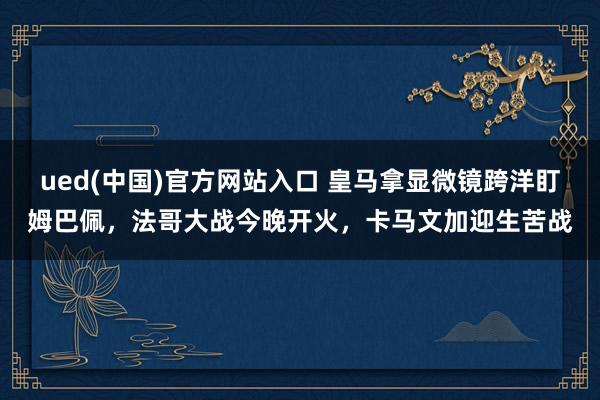 ued(中国)官方网站入口 皇马拿显微镜跨洋盯姆巴佩，法哥大战今晚开火，卡马文加迎生苦战