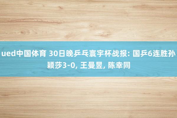 ued中国体育 30日晚乒乓寰宇杯战报: 国乒6连胜孙颖莎3-0， 王曼昱， 陈幸同