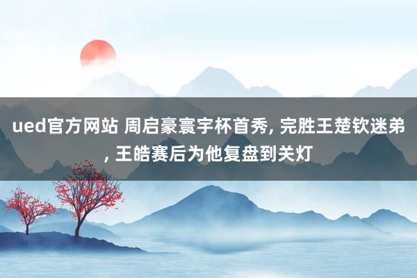 ued官方网站 周启豪寰宇杯首秀， 完胜王楚钦迷弟， 王皓赛后为他复盘到关灯