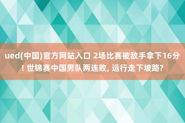 ued(中国)官方网站入口 2场比赛被敌手拿下16分! 世锦赛中国男队两连败， 运行走下坡路?