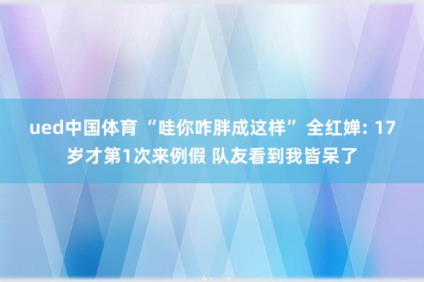 ued中国体育 “哇你咋胖成这样” 全红婵: 17岁才第1次来例假 队友看到我皆呆了
