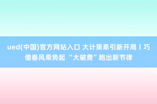 ued(中国)官方网站入口 大计策牵引新开局丨巧借春风乘势起 “大破费”跑出新节律