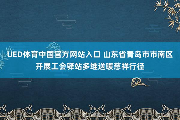 UED体育中国官方网站入口 山东省青岛市市南区开展工会驿站多维送暖慈祥行径