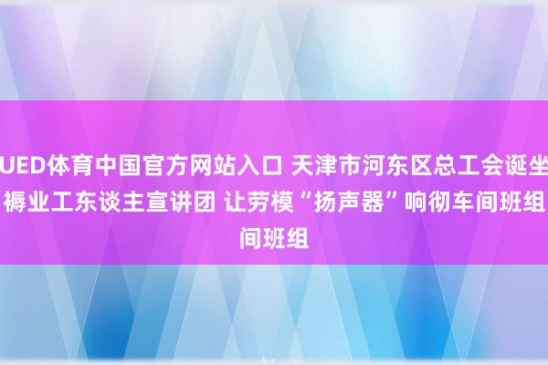 UED体育中国官方网站入口 天津市河东区总工会诞坐褥业工东谈主宣讲团 让劳模“扬声器”响彻车间班组