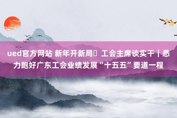 ued官方网站 新年开新局・工会主席谈实干｜悉力跑好广东工会业绩发展“十五五”要道一程