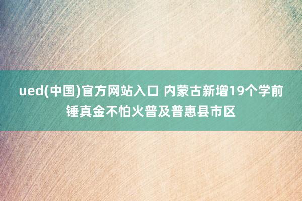 ued(中国)官方网站入口 内蒙古新增19个学前锤真金不怕火普及普惠县市区