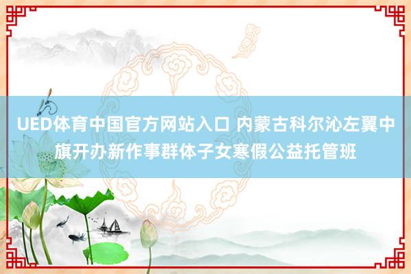 UED体育中国官方网站入口 内蒙古科尔沁左翼中旗开办新作事群体子女寒假公益托管班