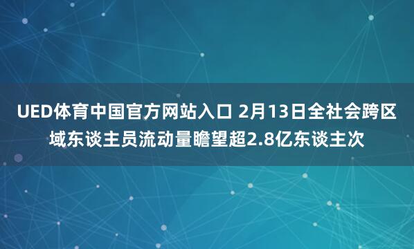 UED体育中国官方网站入口 2月13日全社会跨区域东谈主员流动量瞻望超2.8亿东谈主次