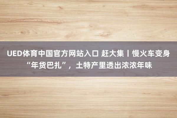 UED体育中国官方网站入口 赶大集丨慢火车变身“年货巴扎”，土特产里透出浓浓年味