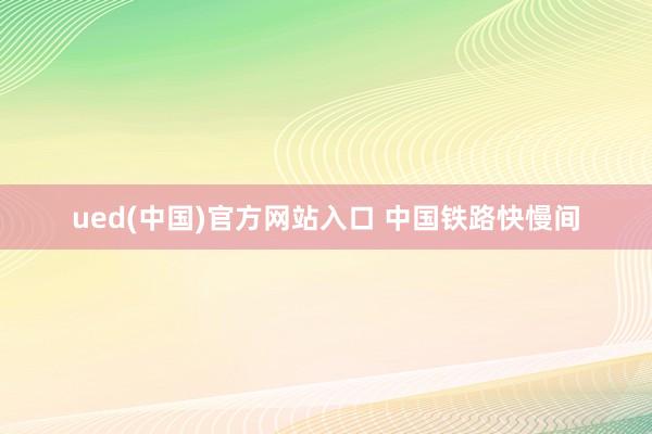 ued(中国)官方网站入口 中国铁路快慢间