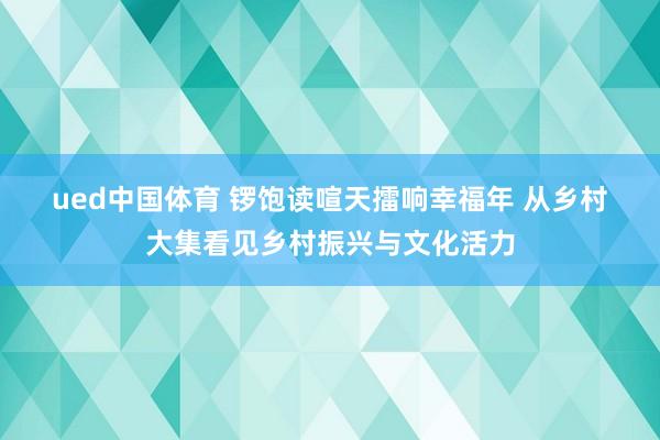 ued中国体育 锣饱读喧天擂响幸福年 从乡村大集看见乡村振兴与文化活力