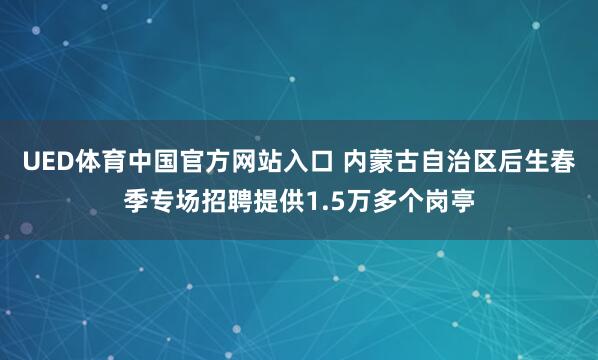 UED体育中国官方网站入口 内蒙古自治区后生春季专场招聘提供1.5万多个岗亭