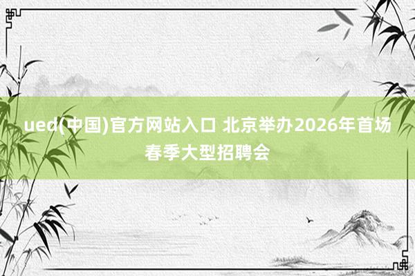 ued(中国)官方网站入口 北京举办2026年首场春季大型招聘会