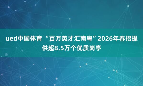 ued中国体育 “百万英才汇南粤”2026年春招提供超8.5万个优质岗亭
