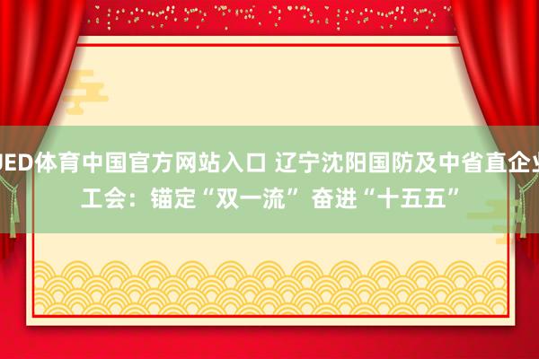 UED体育中国官方网站入口 辽宁沈阳国防及中省直企业工会：锚定“双一流” 奋进“十五五”