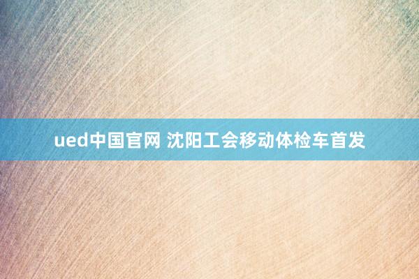 ued中国官网 沈阳工会移动体检车首发