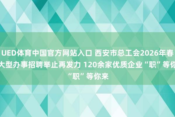 UED体育中国官方网站入口 西安市总工会2026年春季大型办事招聘举止再发力 120余家优质企业“职”等你来