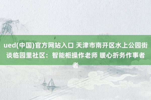 ued(中国)官方网站入口 天津市南开区水上公园街谈临园里社区：智能柜操作老师 暖心折务作事者
