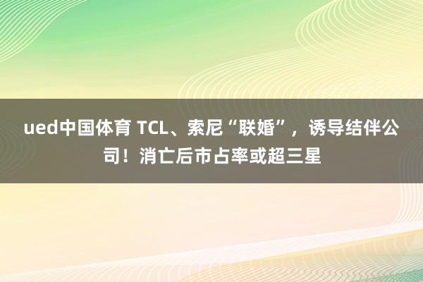 ued中国体育 TCL、索尼“联婚”，诱导结伴公司！消亡后市占率或超三星