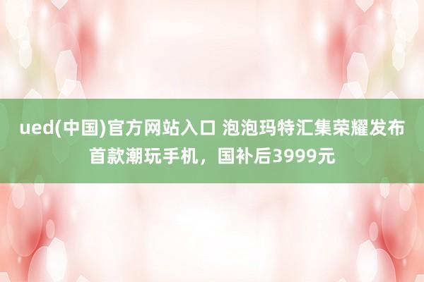 ued(中国)官方网站入口 泡泡玛特汇集荣耀发布首款潮玩手机，国补后3999元
