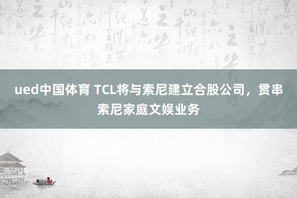 ued中国体育 TCL将与索尼建立合股公司，贯串索尼家庭文娱业务