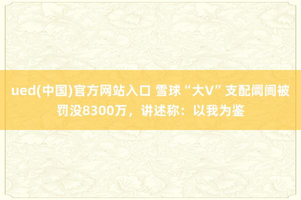 ued(中国)官方网站入口 雪球“大V”支配阛阓被罚没8300万，讲述称：以我为鉴