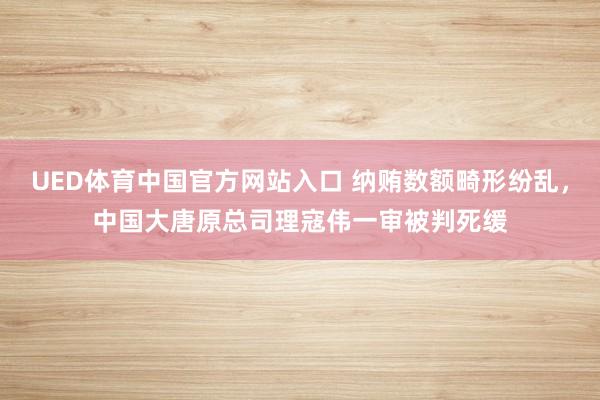 UED体育中国官方网站入口 纳贿数额畸形纷乱，中国大唐原总司理寇伟一审被判死缓